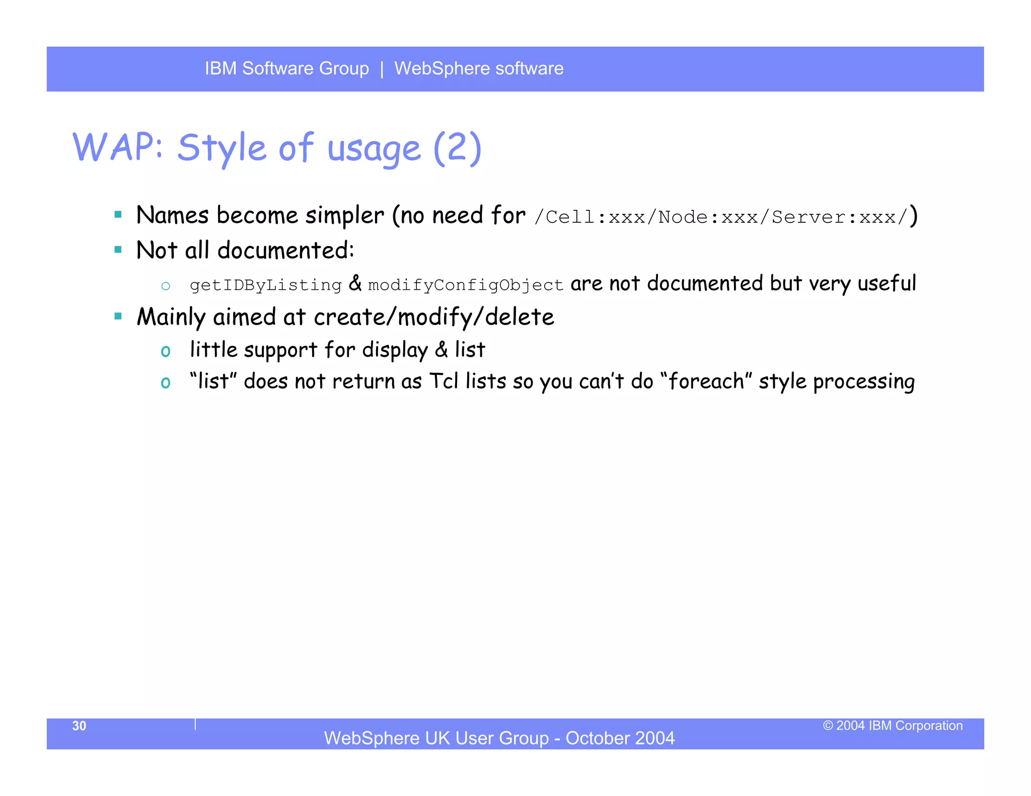 IBM Software Group | Server
            WebSphere ApplicationWebSphere software



WAP: Style of usage (2)
     Names become simpler (no need for /Cell:xxx/Node:xxx/Server:xxx/)
     Not all documented:
       o   getIDByListing & modifyConfigObject are not documented but very useful
     Mainly aimed at create/modify/delete
       o little support for display & list
       o “list” does not return as Tcl lists so you can’t do “foreach” style processing




30                                                                           © 2004 IBM Corporation
                        WebSphere UK User Group - October 2004
 