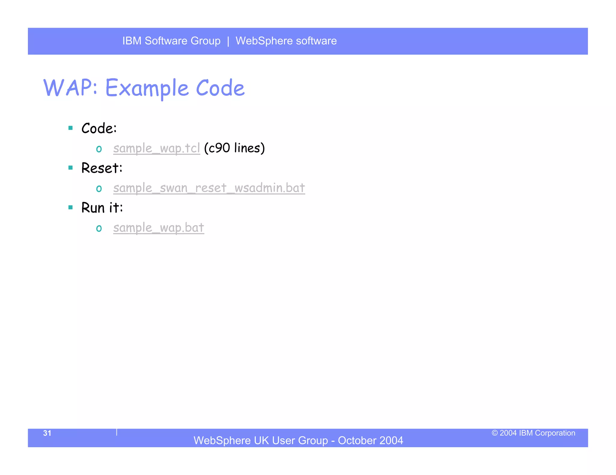 IBM Software Group | Server
             WebSphere ApplicationWebSphere software



WAP: Example Code
     Code:
       o sample_wap.tcl (c90 lines)
     Reset:
       o sample_swan_reset_wsadmin.bat
     Run it:
       o sample_wap.bat




31                                                                © 2004 IBM Corporation
                         WebSphere UK User Group - October 2004
 