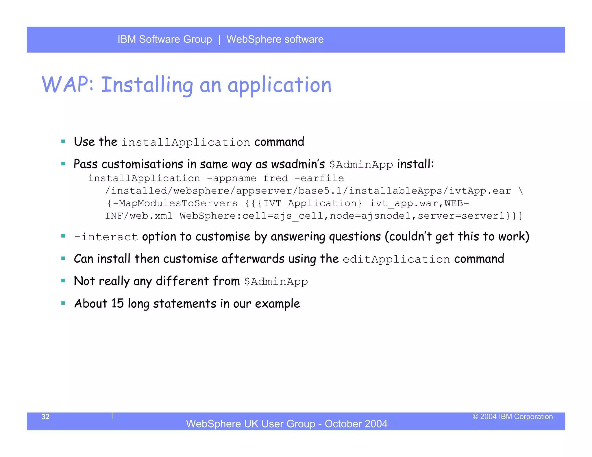 IBM Software Group | Server
            WebSphere ApplicationWebSphere software



WAP: Installing an application

     Use the installApplication command
     Pass customisations in same way as wsadmin’s $AdminApp install:
       installApplication -appname fred -earfile
          /installed/websphere/appserver/base5.1/installableApps/ivtApp.ear 
          {-MapModulesToServers {{{IVT Application} ivt_app.war,WEB-
          INF/web.xml WebSphere:cell=ajs_cell,node=ajsnode1,server=server1}}}

     -interact option to customise by answering questions (couldn’t get this to work)
     Can install then customise afterwards using the editApplication command
     Not really any different from $AdminApp
     About 15 long statements in our example




32                                                                         © 2004 IBM Corporation
                        WebSphere UK User Group - October 2004
 