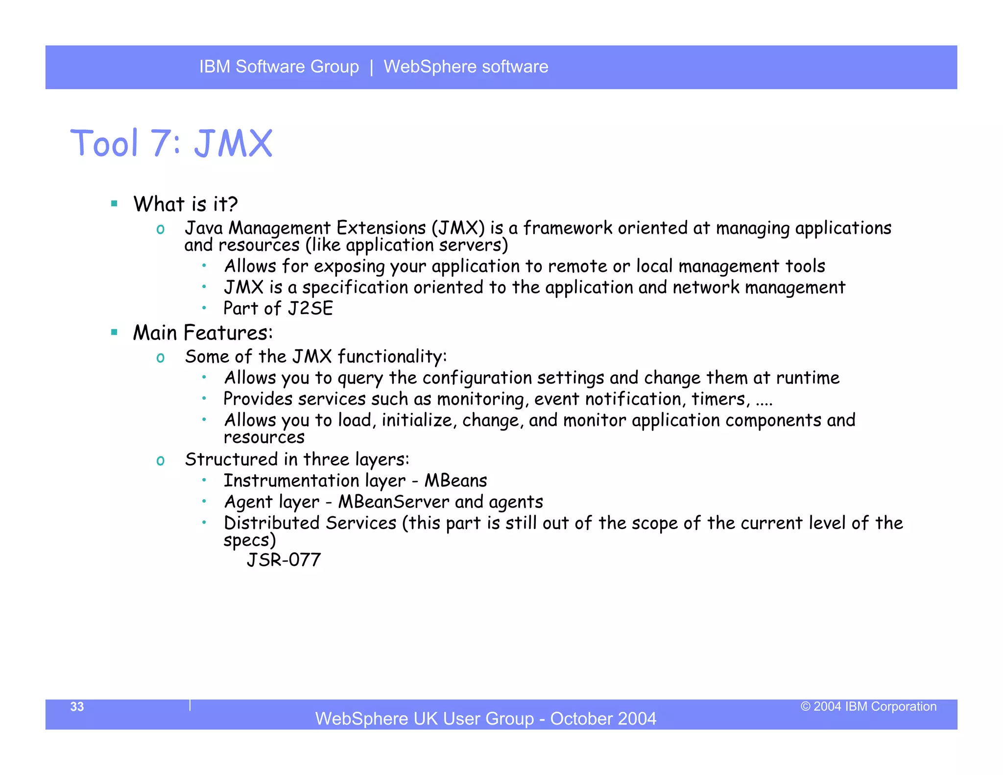 IBM Software Group | Server
            WebSphere ApplicationWebSphere software



Tool 7: JMX
     What is it?
       o   Java Management Extensions (JMX) is a framework oriented at managing applications
           and resources (like application servers)
             • Allows for exposing your application to remote or local management tools
             • JMX is a specification oriented to the application and network management
             • Part of J2SE
     Main Features:
       o   Some of the JMX functionality:
            • Allows you to query the configuration settings and change them at runtime
            • Provides services such as monitoring, event notification, timers, ....
            • Allows you to load, initialize, change, and monitor application components and
               resources
       o   Structured in three layers:
            • Instrumentation layer - MBeans
            • Agent layer - MBeanServer and agents
            • Distributed Services (this part is still out of the scope of the current level of the
               specs)
                  JSR-077




33                                                                                    © 2004 IBM Corporation
                           WebSphere UK User Group - October 2004
 