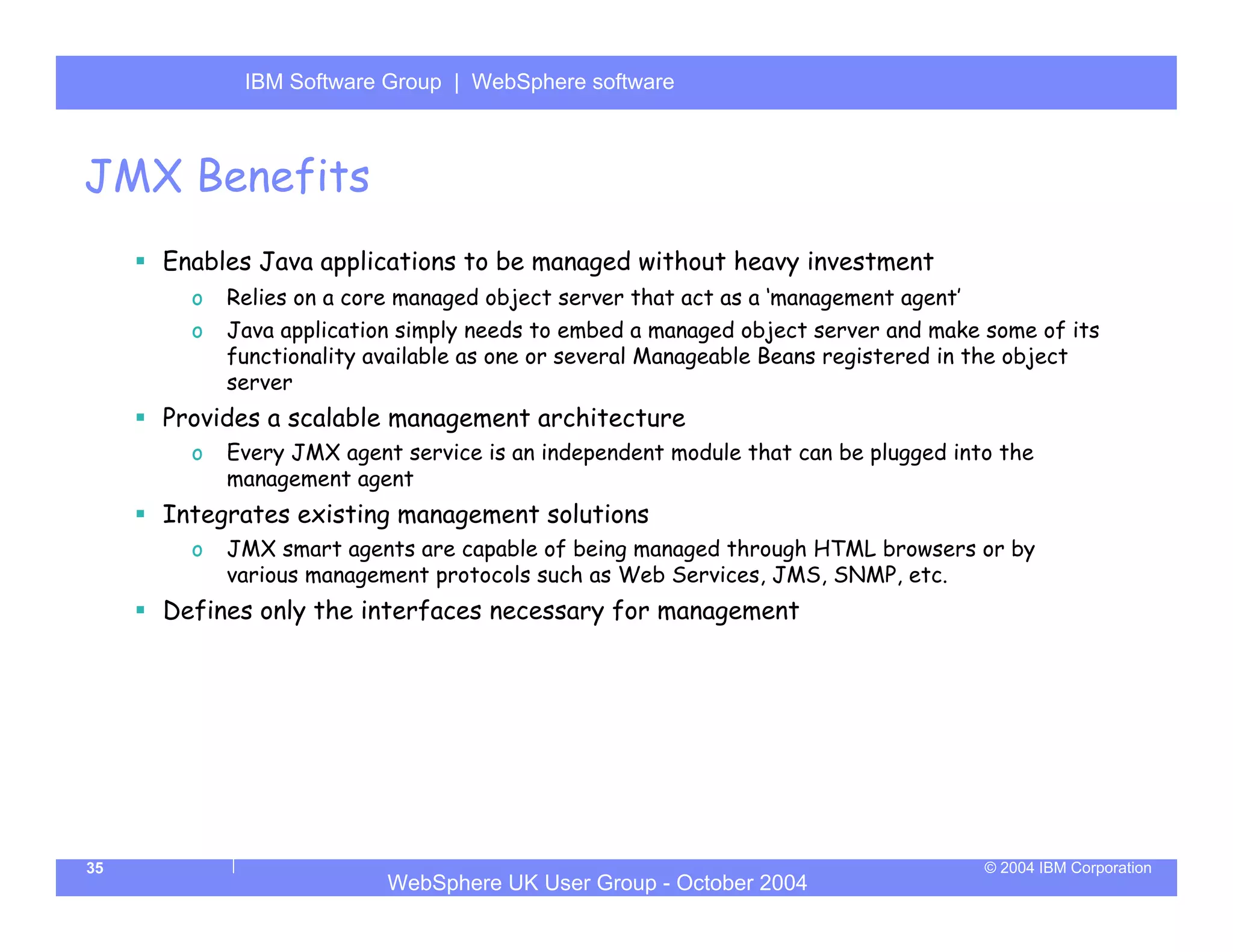 IBM Software Group | Server
            WebSphere ApplicationWebSphere software



JMX Benefits
     Enables Java applications to be managed without heavy investment
       o   Relies on a core managed object server that act as a ‘management agent’
       o   Java application simply needs to embed a managed object server and make some of its
           functionality available as one or several Manageable Beans registered in the object
           server
     Provides a scalable management architecture
       o   Every JMX agent service is an independent module that can be plugged into the
           management agent
     Integrates existing management solutions
       o   JMX smart agents are capable of being managed through HTML browsers or by
           various management protocols such as Web Services, JMS, SNMP, etc.
     Defines only the interfaces necessary for management




35                                                                                   © 2004 IBM Corporation
                          WebSphere UK User Group - October 2004
 