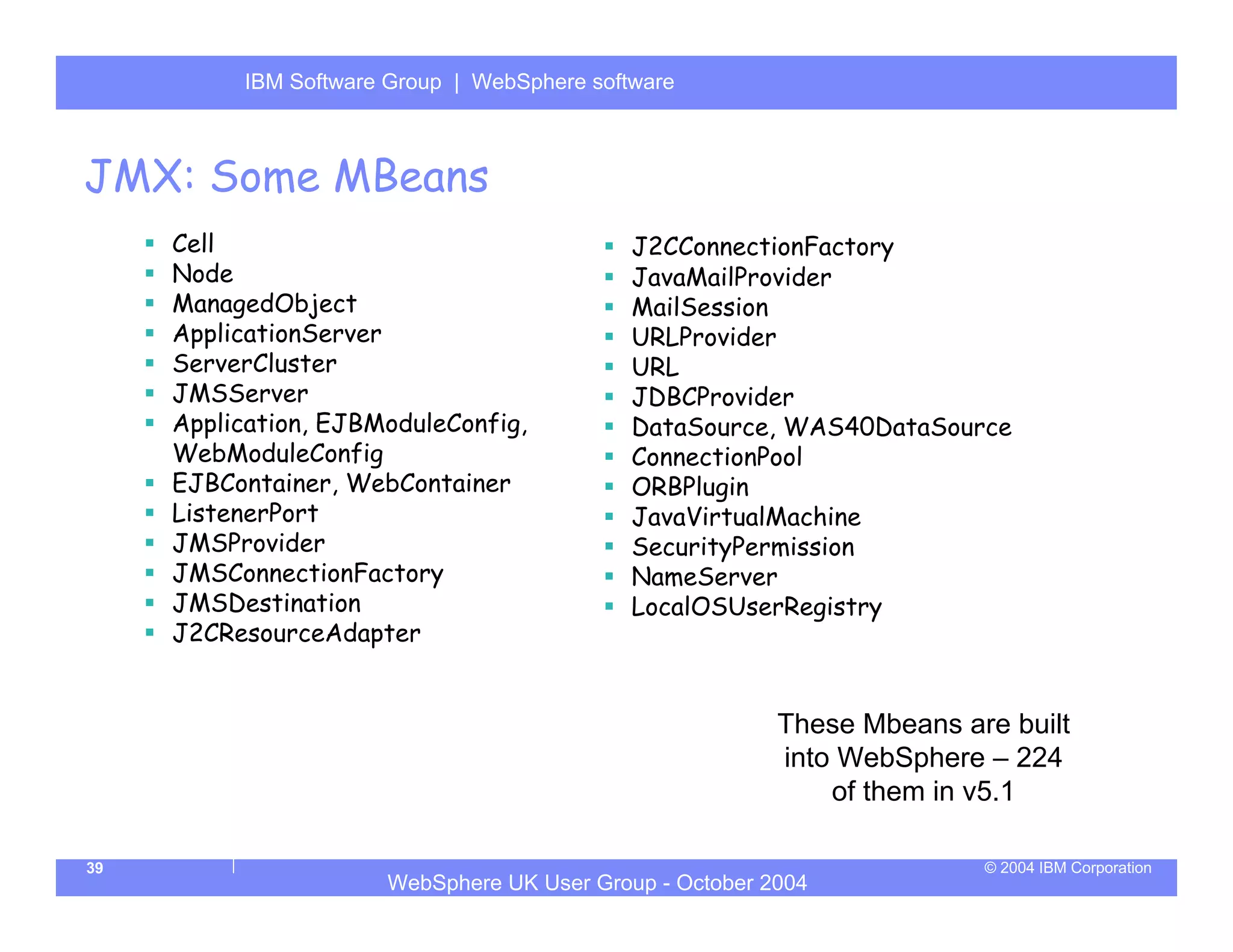 IBM Software Group | Server
          WebSphere ApplicationWebSphere software



JMX: Some MBeans
     Cell                                    J2CConnectionFactory
     Node                                    JavaMailProvider
     ManagedObject                           MailSession
     ApplicationServer                       URLProvider
     ServerCluster                           URL
     JMSServer                               JDBCProvider
     Application, EJBModuleConfig,           DataSource, WAS40DataSource
     WebModuleConfig                         ConnectionPool
     EJBContainer, WebContainer              ORBPlugin
     ListenerPort                            JavaVirtualMachine
     JMSProvider                             SecurityPermission
     JMSConnectionFactory                    NameServer
     JMSDestination                          LocalOSUserRegistry
     J2CResourceAdapter


                                                         These Mbeans are built
                                                         into WebSphere – 224
                                                             of them in v5.1

39                                                                      © 2004 IBM Corporation
                      WebSphere UK User Group - October 2004
 