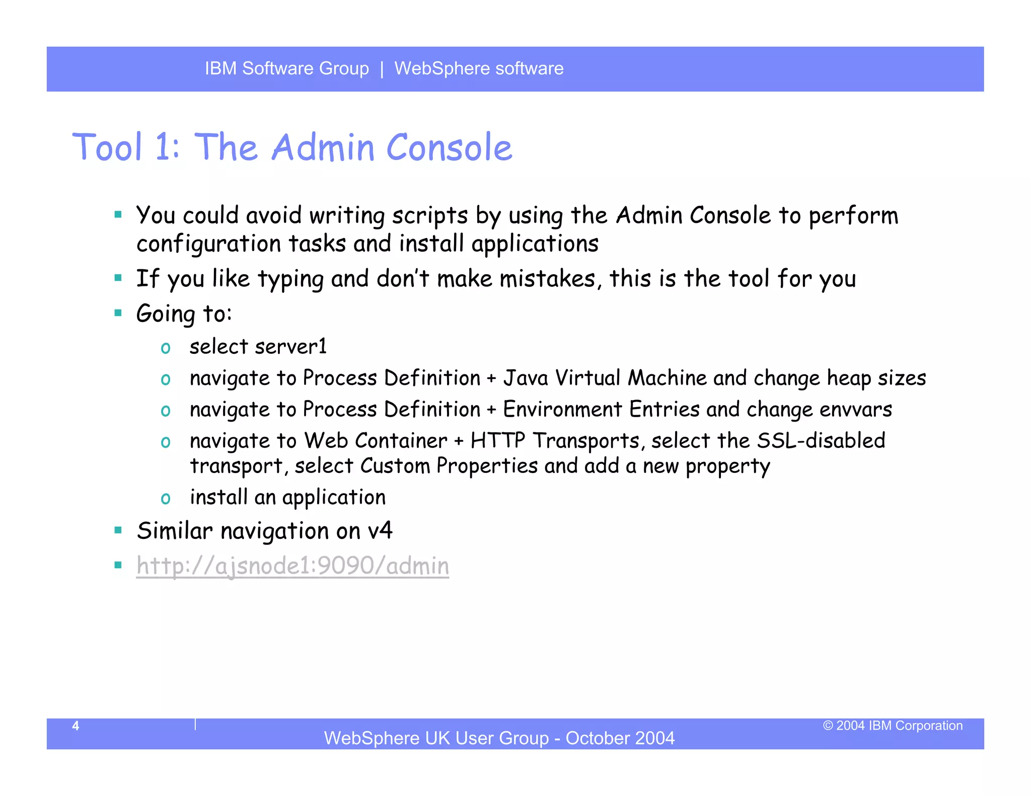 IBM Software Group | Server
          WebSphere ApplicationWebSphere software



Tool 1: The Admin Console
    You could avoid writing scripts by using the Admin Console to perform
    configuration tasks and install applications
    If you like typing and don’t make mistakes, this is the tool for you
    Going to:
      o select server1
      o navigate to Process Definition + Java Virtual Machine and change heap sizes
      o navigate to Process Definition + Environment Entries and change envvars
      o navigate to Web Container + HTTP Transports, select the SSL-disabled
        transport, select Custom Properties and add a new property
      o install an application
    Similar navigation on v4
    http://ajsnode1:9090/admin




4                                                                       © 2004 IBM Corporation
                       WebSphere UK User Group - October 2004
 