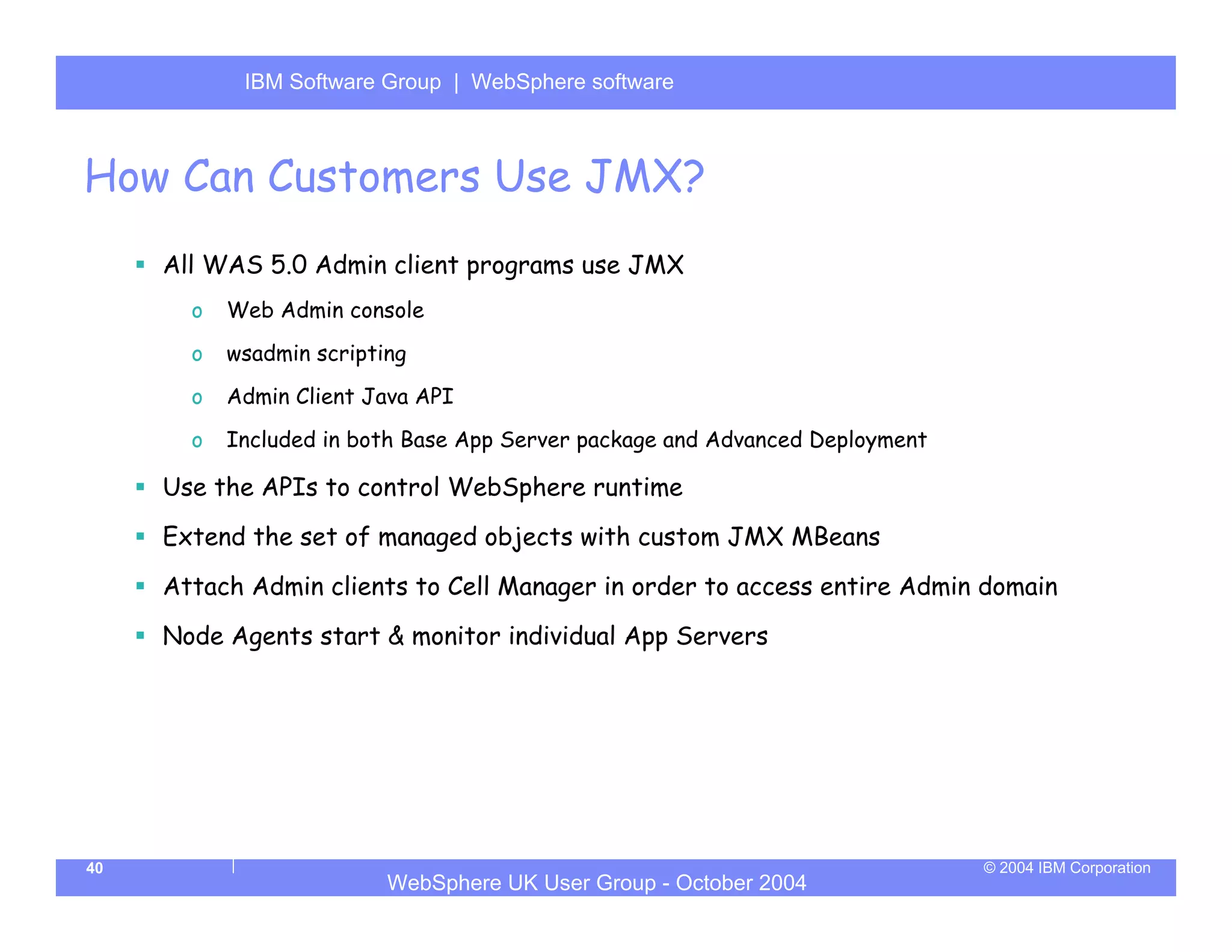 IBM Software Group | Server
            WebSphere ApplicationWebSphere software



How Can Customers Use JMX?
     All WAS 5.0 Admin client programs use JMX
       o   Web Admin console
       o   wsadmin scripting
       o   Admin Client Java API
       o   Included in both Base App Server package and Advanced Deployment

     Use the APIs to control WebSphere runtime
     Extend the set of managed objects with custom JMX MBeans
     Attach Admin clients to Cell Manager in order to access entire Admin domain
     Node Agents start & monitor individual App Servers




40                                                                            © 2004 IBM Corporation
                          WebSphere UK User Group - October 2004
 