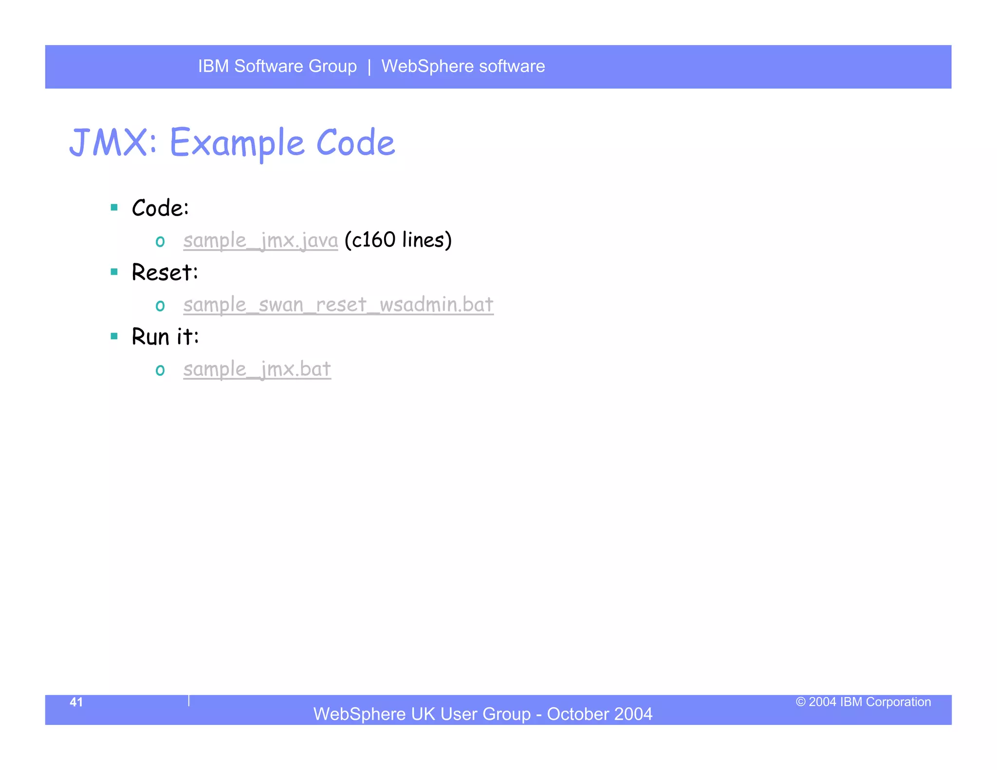 IBM Software Group | Server
             WebSphere ApplicationWebSphere software



JMX: Example Code
     Code:
       o sample_jmx.java (c160 lines)
     Reset:
       o sample_swan_reset_wsadmin.bat
     Run it:
       o sample_jmx.bat




41                                                                © 2004 IBM Corporation
                         WebSphere UK User Group - October 2004
 