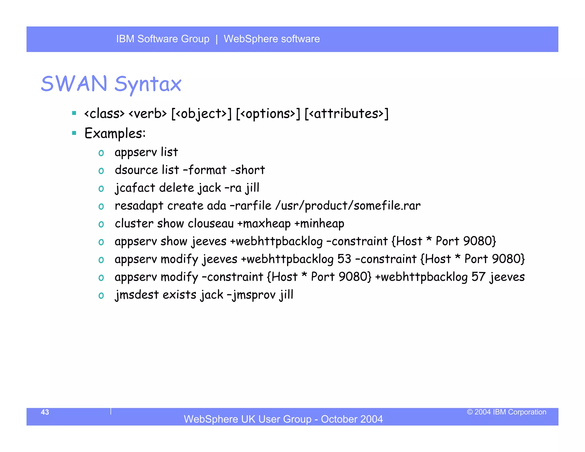 IBM Software Group | Server
          WebSphere ApplicationWebSphere software



SWAN Syntax
     <class> <verb> [<object>] [<options>] [<attributes>]
     Examples:
       o appserv list
       o dsource list –format -short
       o jcafact delete jack –ra jill
       o resadapt create ada –rarfile /usr/product/somefile.rar
       o cluster show clouseau +maxheap +minheap
       o appserv show jeeves +webhttpbacklog –constraint {Host * Port 9080}
       o appserv modify jeeves +webhttpbacklog 53 –constraint {Host * Port 9080}
       o appserv modify –constraint {Host * Port 9080} +webhttpbacklog 57 jeeves
       o jmsdest exists jack –jmsprov jill




43                                                                    © 2004 IBM Corporation
                        WebSphere UK User Group - October 2004
 