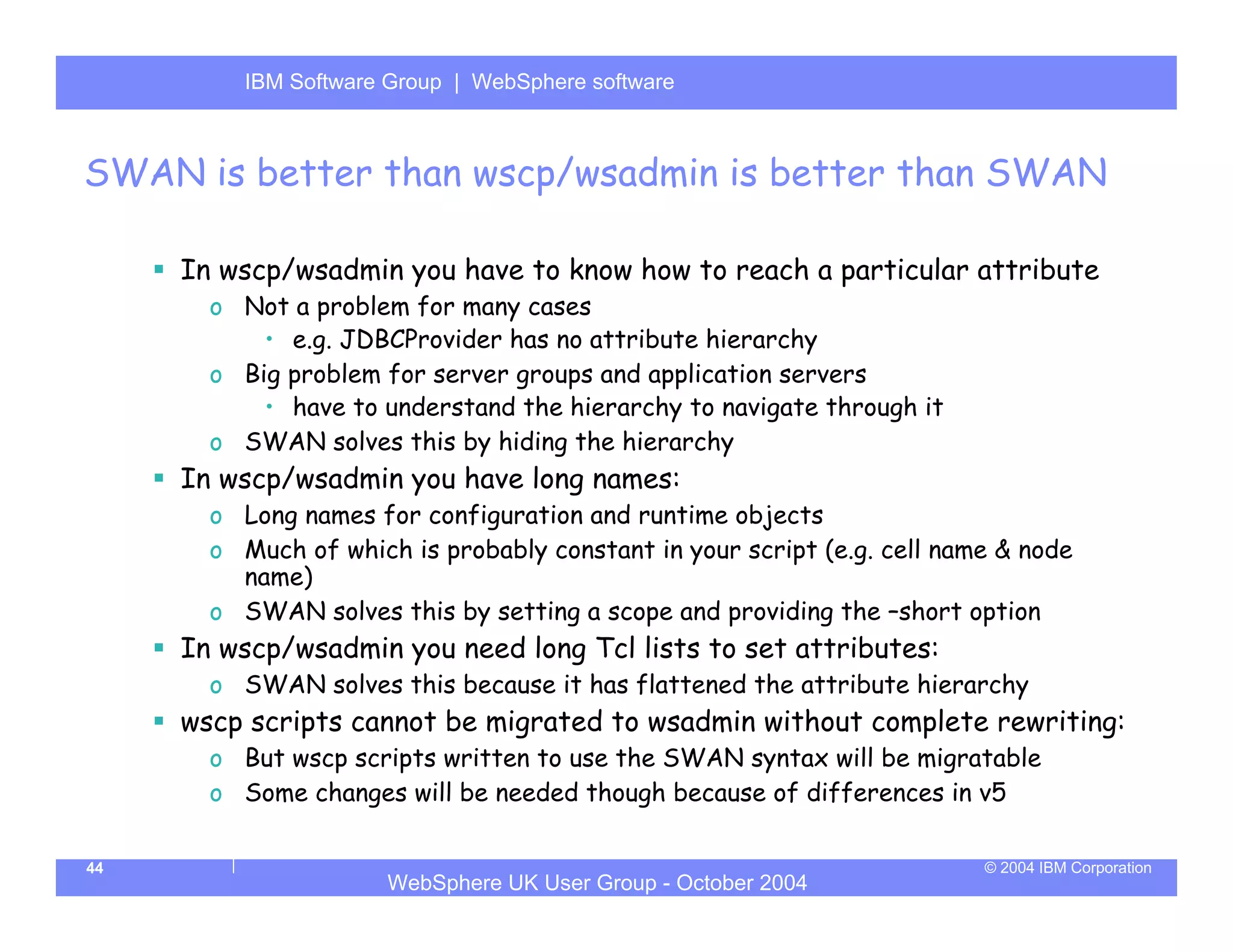 IBM Software Group | Server
          WebSphere ApplicationWebSphere software



SWAN is better than wscp/wsadmin is better than SWAN

     In wscp/wsadmin you have to know how to reach a particular attribute
       o Not a problem for many cases
           • e.g. JDBCProvider has no attribute hierarchy
       o Big problem for server groups and application servers
           • have to understand the hierarchy to navigate through it
       o SWAN solves this by hiding the hierarchy
     In wscp/wsadmin you have long names:
       o Long names for configuration and runtime objects
       o Much of which is probably constant in your script (e.g. cell name & node
         name)
       o SWAN solves this by setting a scope and providing the –short option
     In wscp/wsadmin you need long Tcl lists to set attributes:
       o SWAN solves this because it has flattened the attribute hierarchy
     wscp scripts cannot be migrated to wsadmin without complete rewriting:
       o But wscp scripts written to use the SWAN syntax will be migratable
       o Some changes will be needed though because of differences in v5

44                                                                       © 2004 IBM Corporation
                      WebSphere UK User Group - October 2004
 