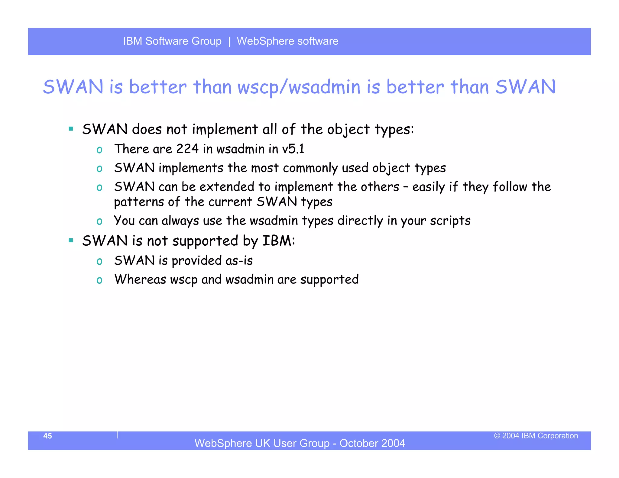 IBM Software Group | Server
           WebSphere ApplicationWebSphere software



SWAN is better than wscp/wsadmin is better than SWAN

     SWAN does not implement all of the object types:
       o There are 224 in wsadmin in v5.1
       o SWAN implements the most commonly used object types
       o SWAN can be extended to implement the others – easily if they follow the
         patterns of the current SWAN types
       o You can always use the wsadmin types directly in your scripts
     SWAN is not supported by IBM:
       o SWAN is provided as-is
       o Whereas wscp and wsadmin are supported




45                                                                       © 2004 IBM Corporation
                       WebSphere UK User Group - October 2004
 