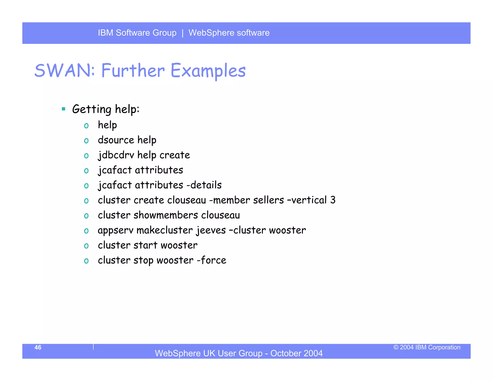 IBM Software Group | Server
         WebSphere ApplicationWebSphere software



SWAN: Further Examples

     Getting help:
       o help
       o dsource help
       o jdbcdrv help create
       o jcafact attributes
       o jcafact attributes -details
       o cluster create clouseau -member sellers –vertical 3
       o cluster showmembers clouseau
       o appserv makecluster jeeves –cluster wooster
       o cluster start wooster
       o cluster stop wooster -force




46                                                             © 2004 IBM Corporation
                     WebSphere UK User Group - October 2004
 