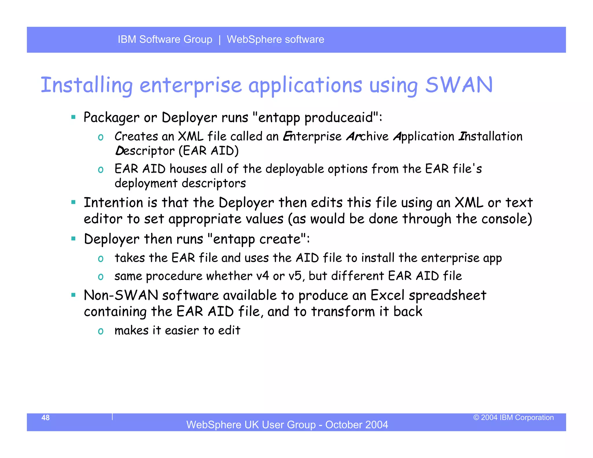 IBM Software Group | Server
          WebSphere ApplicationWebSphere software



Installing enterprise applications using SWAN
     Packager or Deployer runs "entapp produceaid":
       o Creates an XML file called an Enterprise Archive Application Installation
         Descriptor (EAR AID)
       o EAR AID houses all of the deployable options from the EAR file's
         deployment descriptors
     Intention is that the Deployer then edits this file using an XML or text
     editor to set appropriate values (as would be done through the console)
     Deployer then runs "entapp create":
       o takes the EAR file and uses the AID file to install the enterprise app
       o same procedure whether v4 or v5, but different EAR AID file
     Non-SWAN software available to produce an Excel spreadsheet
     containing the EAR AID file, and to transform it back
       o makes it easier to edit




48                                                                       © 2004 IBM Corporation
                      WebSphere UK User Group - October 2004
 