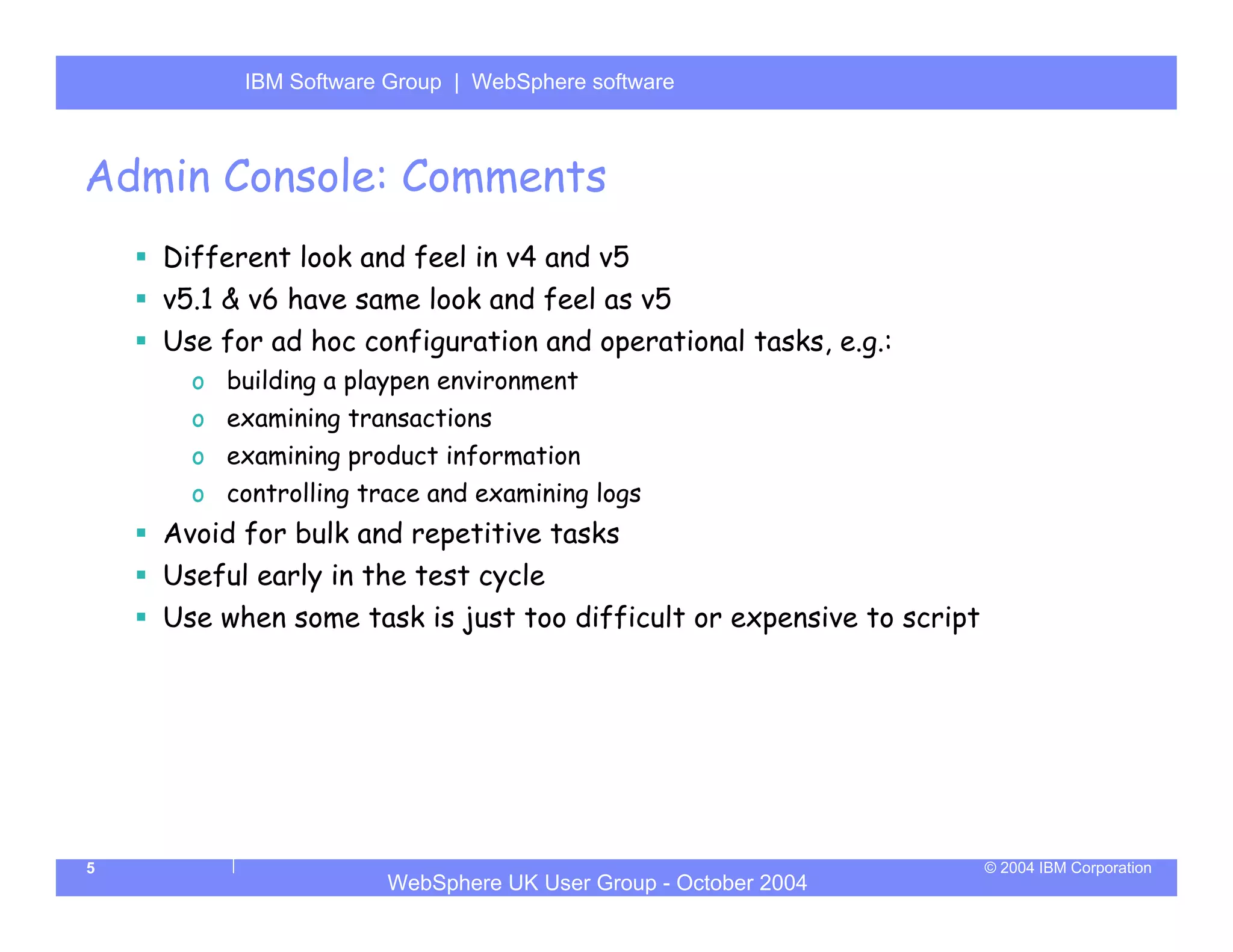 IBM Software Group | Server
          WebSphere ApplicationWebSphere software



Admin Console: Comments
    Different look and feel in v4 and v5
    v5.1 & v6 have same look and feel as v5
    Use for ad hoc configuration and operational tasks, e.g.:
      o building a playpen environment
      o examining transactions
      o examining product information
      o controlling trace and examining logs
    Avoid for bulk and repetitive tasks
    Useful early in the test cycle
    Use when some task is just too difficult or expensive to script




5                                                                     © 2004 IBM Corporation
                      WebSphere UK User Group - October 2004
 