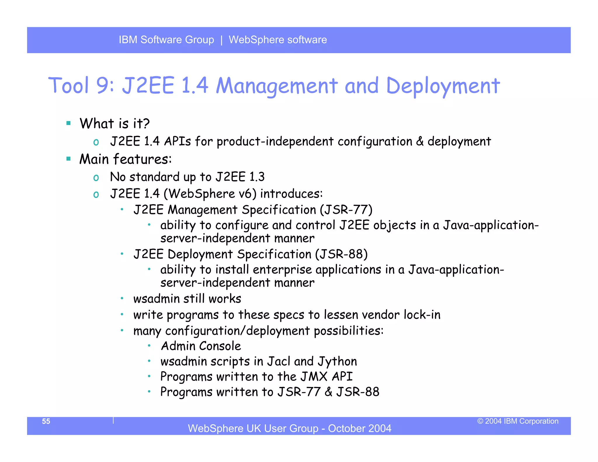 IBM Software Group | Server
           WebSphere ApplicationWebSphere software



 Tool 9: J2EE 1.4 Management and Deployment
     What is it?
       o J2EE 1.4 APIs for product-independent configuration & deployment
     Main features:
       o No standard up to J2EE 1.3
       o J2EE 1.4 (WebSphere v6) introduces:
          • J2EE Management Specification (JSR-77)
               • ability to configure and control J2EE objects in a Java-application-
                 server-independent manner
          • J2EE Deployment Specification (JSR-88)
               • ability to install enterprise applications in a Java-application-
                 server-independent manner
          • wsadmin still works
          • write programs to these specs to lessen vendor lock-in
          • many configuration/deployment possibilities:
               • Admin Console
               • wsadmin scripts in Jacl and Jython
               • Programs written to the JMX API
               • Programs written to JSR-77 & JSR-88

55                                                                        © 2004 IBM Corporation
                       WebSphere UK User Group - October 2004
 