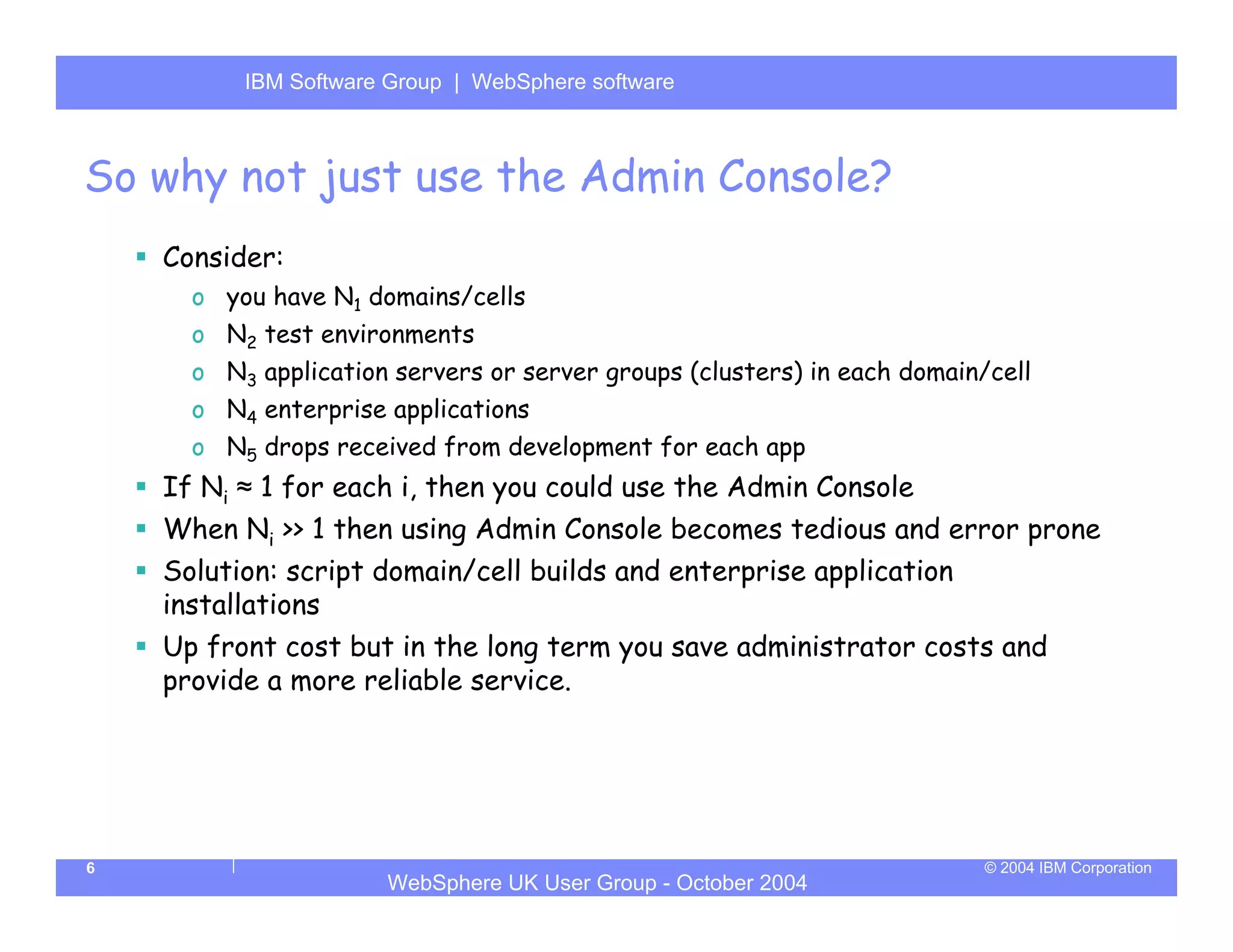 IBM Software Group | Server
          WebSphere ApplicationWebSphere software



So why not just use the Admin Console?
    Consider:
      o you have N1 domains/cells
      o N2 test environments
      o N3 application servers or server groups (clusters) in each domain/cell
      o N4 enterprise applications
      o N5 drops received from development for each app
    If Ni ≈ 1 for each i, then you could use the Admin Console
    When Ni >> 1 then using Admin Console becomes tedious and error prone
    Solution: script domain/cell builds and enterprise application
    installations
    Up front cost but in the long term you save administrator costs and
    provide a more reliable service.




6                                                                         © 2004 IBM Corporation
                      WebSphere UK User Group - October 2004
 