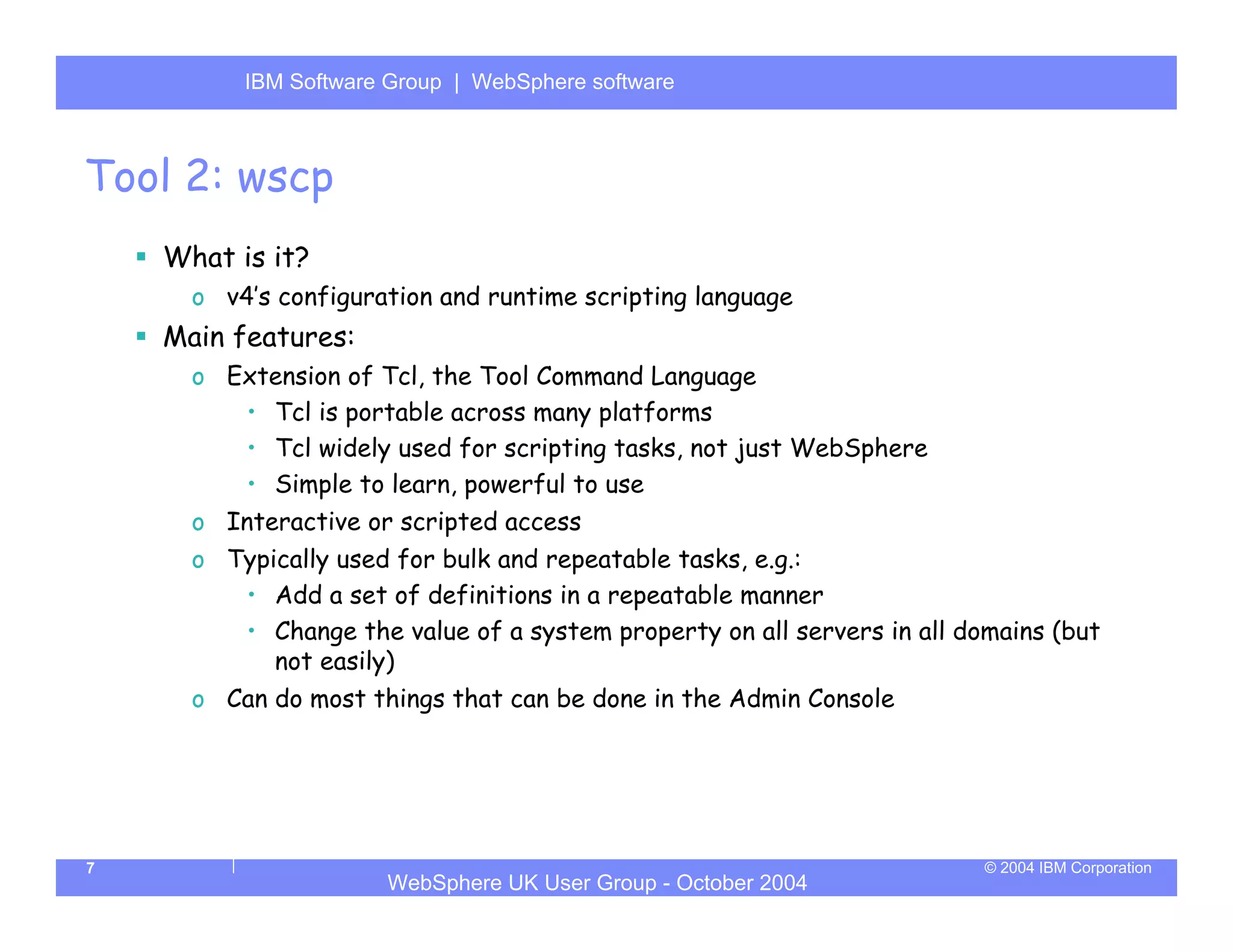 IBM Software Group | Server
          WebSphere ApplicationWebSphere software



Tool 2: wscp
    What is it?
      o v4’s configuration and runtime scripting language
    Main features:
      o Extension of Tcl, the Tool Command Language
         • Tcl is portable across many platforms
         • Tcl widely used for scripting tasks, not just WebSphere
         • Simple to learn, powerful to use
      o Interactive or scripted access
      o Typically used for bulk and repeatable tasks, e.g.:
         • Add a set of definitions in a repeatable manner
         • Change the value of a system property on all servers in all domains (but
            not easily)
      o Can do most things that can be done in the Admin Console




7                                                                        © 2004 IBM Corporation
                      WebSphere UK User Group - October 2004
 
