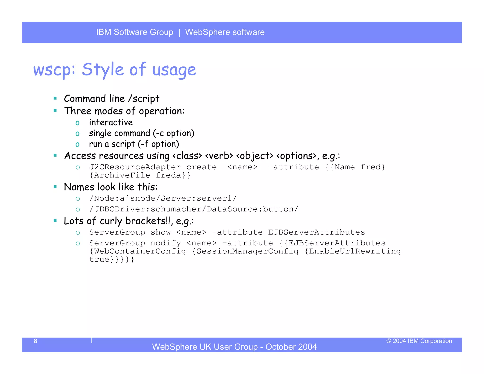 IBM Software Group | Server
           WebSphere ApplicationWebSphere software



wscp: Style of usage
    Command line /script
    Three modes of operation:
      o   interactive
      o   single command (-c option)
      o   run a script (-f option)
    Access resources using <class> <verb> <object> <options>, e.g.:
      o   J2CResourceAdapter create       <name>     –attribute {{Name fred}
          {ArchiveFile freda}}
    Names look like this:
      o   /Node:ajsnode/Server:server1/
      o   /JDBCDriver:schumacher/DataSource:button/
    Lots of curly brackets!!, e.g.:
      o   ServerGroup show <name> –attribute EJBServerAttributes
      o   ServerGroup modify <name> -attribute {{EJBServerAttributes
          {WebContainerConfig {SessionManagerConfig {EnableUrlRewriting
          true}}}}}




8                                                                              © 2004 IBM Corporation
                         WebSphere UK User Group - October 2004
 