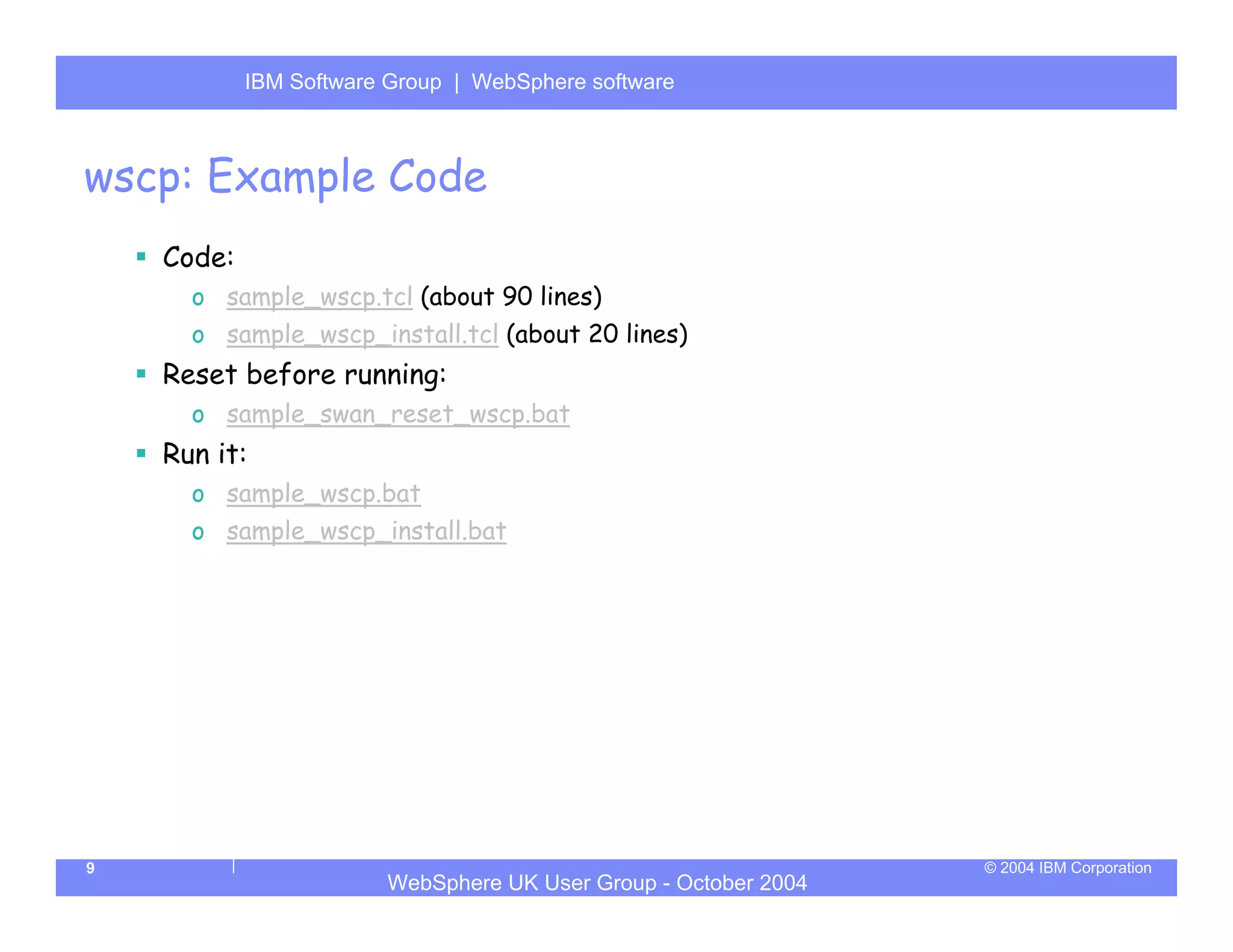 IBM Software Group | Server
            WebSphere ApplicationWebSphere software



wscp: Example Code
    Code:
      o sample_wscp.tcl (about 90 lines)
      o sample_wscp_install.tcl (about 20 lines)
    Reset before running:
      o sample_swan_reset_wscp.bat
    Run it:
      o sample_wscp.bat
      o sample_wscp_install.bat




9                                                                © 2004 IBM Corporation
                        WebSphere UK User Group - October 2004
 