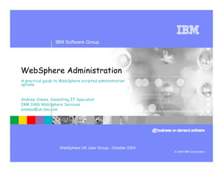IBM Software Group




WebSphere Administration
A practical guide to WebSphere scripted administration
options


Andrew Simms, Consulting IT Specialist
IBM SWG WebSphere Services
simmsa@uk.ibm.com




                    WebSphere UK User Group - October 2004
                                                             © 2004 IBM Corporation
 