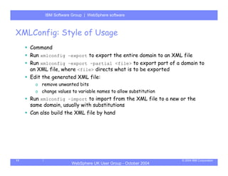 IBM Software Group | Server
           WebSphere ApplicationWebSphere software



XMLConfig: Style of Usage
     Command
     Run xmlconfig –export to export the entire domain to an XML file
     Run xmlconfig –export –partial <file> to export part of a domain to
     an XML file, where <file> directs what is to be exported
     Edit the generated XML file:
       o remove unwanted bits
       o change values to variable names to allow substitution
     Run xmlconfig –import to import from the XML file to a new or the
     same domain, usually with substitutions
     Can also build the XML file by hand




11                                                               © 2004 IBM Corporation
                       WebSphere UK User Group - October 2004
 