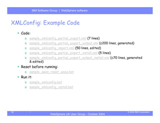 IBM Software Group | Server
             WebSphere ApplicationWebSphere software



XMLConfig: Example Code
     Code:
       o sample_xmlconfig_partial_export.xml (7 lines)
       o sample_xmlconfig_partial_export_output.xml (c200 lines, generated)
       o sample_xmlconfig_import.xml (50 lines, edited)
       o sample_xmlconfig_partial_export_install.xml (5 lines)
       o sample_xmlconfig_partial_export_output_install.xml (c70 lines, generated
         & edited)
     Reset before running:
       o sample_swan_reset_wscp.bat
     Run it:
       o sample_xmlconfig.bat
       o sample_xmlconfig_install.bat




12                                                                     © 2004 IBM Corporation
                         WebSphere UK User Group - October 2004
 
