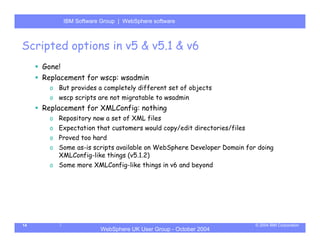 IBM Software Group | Server
           WebSphere ApplicationWebSphere software



Scripted options in v5 & v5.1 & v6
     Gone!
     Replacement for wscp: wsadmin
       o But provides a completely different set of objects
       o wscp scripts are not migratable to wsadmin
     Replacement for XMLConfig: nothing
       o Repository now a set of XML files
       o Expectation that customers would copy/edit directories/files
       o Proved too hard
       o Some as-is scripts available on WebSphere Developer Domain for doing
         XMLConfig-like things (v5.1.2)
       o Some more XMLConfig-like things in v6 and beyond




14                                                                      © 2004 IBM Corporation
                       WebSphere UK User Group - October 2004
 