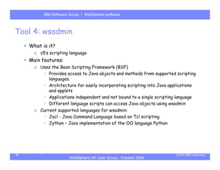 IBM Software Group | Server
           WebSphere ApplicationWebSphere software



Tool 4: wsadmin
     What is it?
       o v5’s scripting language
     Main features:
       o Uses the Bean Scripting Framework (BSF)
          • Provides access to Java objects and methods from supported scripting
            languages.
          • Architecture for easily incorporating scripting into Java applications
            and applets
          • Applications independent and not bound to a single scripting language
          • Different language scripts can access Java objects using wsadmin
       o Current supported languages for wsadmin:
          • Jacl - Java Command Language based on Tcl scripting
          • Jython – Java implementation of the OO language Python




15                                                                      © 2004 IBM Corporation
                       WebSphere UK User Group - October 2004
 