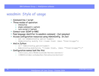 IBM Software Group | Server
            WebSphere ApplicationWebSphere software



wsadmin: Style of usage
     Command line / script
     Three modes of operation:
       o   interactive
       o   single command (-c option)
       o   run a script (-f option)
     Connect over SOAP or RMI
     Pass language identifier to wsadmin command – Jacl assumed
     Access configuration resources using AdminConfig. In Jacl:
       o   set id [$AdminConfig getid <name>]
       o   $AdminConfig modify $id {{name fred} {desc “fred bloggs”}}
     And in Jython:
       o   id = AdminConfig.getid(<name>)
       o   AdminConfig.modify(id, “[[name fred], [desc ““fred bloggs””]]”
     Configuration names look like this:
       o   /Cell:ajs_cell/Node:ajsnode/Server:server1/
       o   /JDBCProvider:schumacher/DataSource:button/




18                                                                      © 2004 IBM Corporation
                          WebSphere UK User Group - October 2004
 