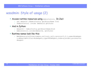 IBM Software Group | Server
            WebSphere ApplicationWebSphere software



wsadmin: Style of usage (2)
     Access runtime resources using AdminControl. In Jacl:
       o   set mbeanId [$AdminConfig getObjectName $id]
       o   $AdminControl invoke $mbeanId getState
     And in Jython:
       o   mbeanId = AdminConfig.getObjectName($id)
       o   AdminControl.invoke(mbeanId, getState)
     Runtime names look like this:
       o   WebSphere:platform=common,cell=ajs_cell,version=5.0.1,name=NodeAgen
           t,mbeanIdentifier=NodeAgent,type=NodeAgent,node=ajsnode1,process=no
           deagent




19                                                                   © 2004 IBM Corporation
                        WebSphere UK User Group - October 2004
 
