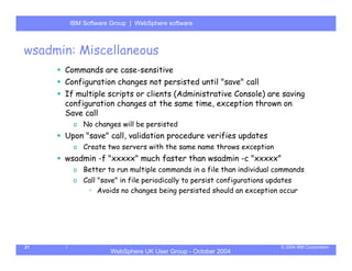 IBM Software Group | Server
       WebSphere ApplicationWebSphere software



wsadmin: Miscellaneous
      Commands are case-sensitive
      Configuration changes not persisted until "save" call
      If multiple scripts or clients (Administrative Console) are saving
      configuration changes at the same time, exception thrown on
      Save call
        o No changes will be persisted
      Upon "save" call, validation procedure verifies updates
        o Create two servers with the same name throws exception
      wsadmin -f "xxxxx" much faster than wsadmin -c "xxxxx"
        o Better to run multiple commands in a file than individual commands
        o Call "save" in file periodically to persist configurations updates
           • Avoids no changes being persisted should an exception occur




21                                                                    © 2004 IBM Corporation
                   WebSphere UK User Group - October 2004
 