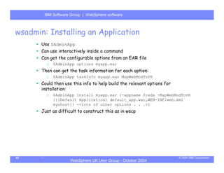IBM Software Group | Server
        WebSphere ApplicationWebSphere software



wsadmin: Installing an Application
       Use $AdminApp
       Can use interactively inside a command
       Can get the configurable options from an EAR file
         o   $AdminApp options myapp.ear
       Then can get the task information for each option:
         o   $AdminApp taskInfo myapp.ear MapWebModToVH
       Could then use this info to help build the relevant options for
       installation:
         o   $AdminApp install myapp.ear {-appname freda -MapWebModToVH
             {{{Default Application} default_app.war,WEB-INF/web.xml
             myvhost}} -<lots of other options . . .>}
       Just as difficult to construct this as in wscp




22                                                                       © 2004 IBM Corporation
                     WebSphere UK User Group - October 2004
 