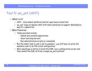 IBM Software Group | Server
           WebSphere ApplicationWebSphere software



Tool 5: ws_ant (ANT)
     What is it?
       o ANT – Java-based, platform-neutral, open source build tool
       o ws_ant: Copy of Apache ANT with task extensions to support WebSphere-
         specific capabilities
     Main Features:
       o Tasks provided include:
          • Install and uninstall applications
          • Start and stop servers
          • Run administration scripts or commands
       o But the admin task is just a call to wsadmin – you still have to write the
         wsadmin code to do the actual configuration
       o Main advantage is ability to build the EAR, run a configuration script and
         then install the EAR, all from a single ws_ant build.xml.




25                                                                          © 2004 IBM Corporation
                        WebSphere UK User Group - October 2004
 