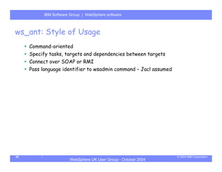 IBM Software Group | Server
           WebSphere ApplicationWebSphere software



ws_ant: Style of Usage
     Command-oriented
     Specify tasks, targets and dependencies between targets
     Connect over SOAP or RMI
     Pass language identifier to wsadmin command – Jacl assumed




26                                                                © 2004 IBM Corporation
                       WebSphere UK User Group - October 2004
 