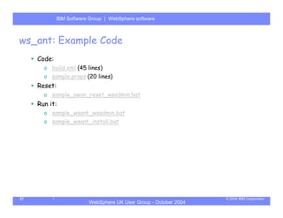IBM Software Group | Server
             WebSphere ApplicationWebSphere software



ws_ant: Example Code
     Code:
       o build.xml (45 lines)
       o sample.props (20 lines)
     Reset:
       o sample_swan_reset_wsadmin.bat
     Run it:
       o sample_wsant_wsadmin.bat
       o sample_wsant_install.bat




27                                                                © 2004 IBM Corporation
                         WebSphere UK User Group - October 2004
 