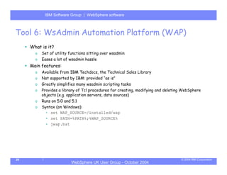 IBM Software Group | Server
            WebSphere ApplicationWebSphere software



Tool 6: WsAdmin Automation Platform (WAP)
     What is it?
       o   Set of utility functions sitting over wsadmin
       o   Eases a lot of wsadmin hassle
     Main features:
       o   Available from IBM Techdocs, the Technical Sales Library
       o   Not supported by IBM: provided “as is”
       o   Greatly simplifies many wsadmin scripting tasks
       o   Provides a library of Tcl procedures for creating, modifying and deleting WebSphere
           objects (e.g. application servers, data sources)
       o   Runs on 5.0 and 5.1
       o   Syntax (on Windows):
            • set WAP_SOURCE=/installed/wap
            • set PATH=%PATH%;%WAP_SOURCE%
            • jwap.bat




28                                                                                 © 2004 IBM Corporation
                           WebSphere UK User Group - October 2004
 