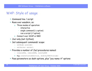 IBM Software Group | Server
            WebSphere ApplicationWebSphere software



WAP: Style of usage
     Command line / script
     Runs over wsadmin, so:
       o Three modes of operation:
          • interactive
          • single command (-c option)
          • run a script (-f option)
       o Connect over SOAP or RMI
     Jacl only (not Jython)
     Set subsequent commands’ scope:
       o   setNode ajsnode1
       o   setServer server1
     Provides a number of Jacl procedures named:
       o   createXXX, removeXXX, modifyXXX
       o e.g. createCustomService, modifyJDBCProvider
     Pass parameters as dash-options, plus “you-name-it” options

29                                                                 © 2004 IBM Corporation
                        WebSphere UK User Group - October 2004
 