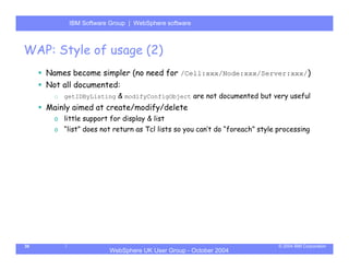 IBM Software Group | Server
            WebSphere ApplicationWebSphere software



WAP: Style of usage (2)
     Names become simpler (no need for /Cell:xxx/Node:xxx/Server:xxx/)
     Not all documented:
       o   getIDByListing & modifyConfigObject are not documented but very useful
     Mainly aimed at create/modify/delete
       o little support for display & list
       o “list” does not return as Tcl lists so you can’t do “foreach” style processing




30                                                                           © 2004 IBM Corporation
                        WebSphere UK User Group - October 2004
 