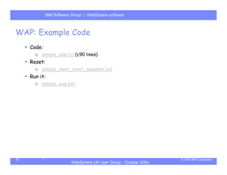 IBM Software Group | Server
             WebSphere ApplicationWebSphere software



WAP: Example Code
     Code:
       o sample_wap.tcl (c90 lines)
     Reset:
       o sample_swan_reset_wsadmin.bat
     Run it:
       o sample_wap.bat




31                                                                © 2004 IBM Corporation
                         WebSphere UK User Group - October 2004
 