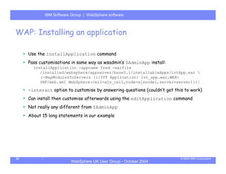 IBM Software Group | Server
            WebSphere ApplicationWebSphere software



WAP: Installing an application

     Use the installApplication command
     Pass customisations in same way as wsadmin’s $AdminApp install:
       installApplication -appname fred -earfile
          /installed/websphere/appserver/base5.1/installableApps/ivtApp.ear 
          {-MapModulesToServers {{{IVT Application} ivt_app.war,WEB-
          INF/web.xml WebSphere:cell=ajs_cell,node=ajsnode1,server=server1}}}

     -interact option to customise by answering questions (couldn’t get this to work)
     Can install then customise afterwards using the editApplication command
     Not really any different from $AdminApp
     About 15 long statements in our example




32                                                                         © 2004 IBM Corporation
                        WebSphere UK User Group - October 2004
 