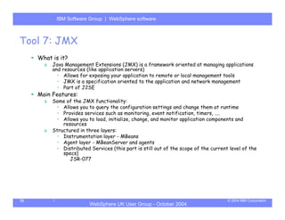 IBM Software Group | Server
            WebSphere ApplicationWebSphere software



Tool 7: JMX
     What is it?
       o   Java Management Extensions (JMX) is a framework oriented at managing applications
           and resources (like application servers)
             • Allows for exposing your application to remote or local management tools
             • JMX is a specification oriented to the application and network management
             • Part of J2SE
     Main Features:
       o   Some of the JMX functionality:
            • Allows you to query the configuration settings and change them at runtime
            • Provides services such as monitoring, event notification, timers, ....
            • Allows you to load, initialize, change, and monitor application components and
               resources
       o   Structured in three layers:
            • Instrumentation layer - MBeans
            • Agent layer - MBeanServer and agents
            • Distributed Services (this part is still out of the scope of the current level of the
               specs)
                  JSR-077




33                                                                                    © 2004 IBM Corporation
                           WebSphere UK User Group - October 2004
 