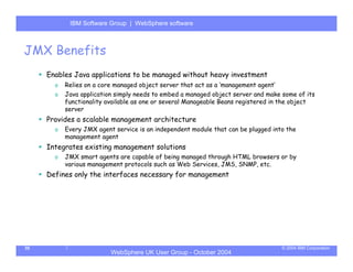 IBM Software Group | Server
            WebSphere ApplicationWebSphere software



JMX Benefits
     Enables Java applications to be managed without heavy investment
       o   Relies on a core managed object server that act as a ‘management agent’
       o   Java application simply needs to embed a managed object server and make some of its
           functionality available as one or several Manageable Beans registered in the object
           server
     Provides a scalable management architecture
       o   Every JMX agent service is an independent module that can be plugged into the
           management agent
     Integrates existing management solutions
       o   JMX smart agents are capable of being managed through HTML browsers or by
           various management protocols such as Web Services, JMS, SNMP, etc.
     Defines only the interfaces necessary for management




35                                                                                   © 2004 IBM Corporation
                          WebSphere UK User Group - October 2004
 