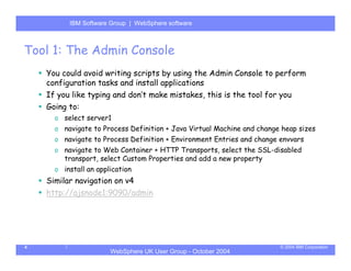 IBM Software Group | Server
          WebSphere ApplicationWebSphere software



Tool 1: The Admin Console
    You could avoid writing scripts by using the Admin Console to perform
    configuration tasks and install applications
    If you like typing and don’t make mistakes, this is the tool for you
    Going to:
      o select server1
      o navigate to Process Definition + Java Virtual Machine and change heap sizes
      o navigate to Process Definition + Environment Entries and change envvars
      o navigate to Web Container + HTTP Transports, select the SSL-disabled
        transport, select Custom Properties and add a new property
      o install an application
    Similar navigation on v4
    http://ajsnode1:9090/admin




4                                                                       © 2004 IBM Corporation
                       WebSphere UK User Group - October 2004
 