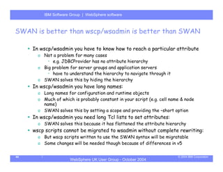 IBM Software Group | Server
          WebSphere ApplicationWebSphere software



SWAN is better than wscp/wsadmin is better than SWAN

     In wscp/wsadmin you have to know how to reach a particular attribute
       o Not a problem for many cases
           • e.g. JDBCProvider has no attribute hierarchy
       o Big problem for server groups and application servers
           • have to understand the hierarchy to navigate through it
       o SWAN solves this by hiding the hierarchy
     In wscp/wsadmin you have long names:
       o Long names for configuration and runtime objects
       o Much of which is probably constant in your script (e.g. cell name & node
         name)
       o SWAN solves this by setting a scope and providing the –short option
     In wscp/wsadmin you need long Tcl lists to set attributes:
       o SWAN solves this because it has flattened the attribute hierarchy
     wscp scripts cannot be migrated to wsadmin without complete rewriting:
       o But wscp scripts written to use the SWAN syntax will be migratable
       o Some changes will be needed though because of differences in v5

44                                                                       © 2004 IBM Corporation
                      WebSphere UK User Group - October 2004
 