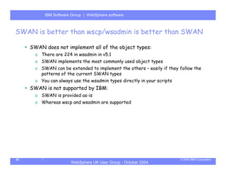 IBM Software Group | Server
           WebSphere ApplicationWebSphere software



SWAN is better than wscp/wsadmin is better than SWAN

     SWAN does not implement all of the object types:
       o There are 224 in wsadmin in v5.1
       o SWAN implements the most commonly used object types
       o SWAN can be extended to implement the others – easily if they follow the
         patterns of the current SWAN types
       o You can always use the wsadmin types directly in your scripts
     SWAN is not supported by IBM:
       o SWAN is provided as-is
       o Whereas wscp and wsadmin are supported




45                                                                       © 2004 IBM Corporation
                       WebSphere UK User Group - October 2004
 