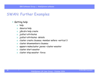 IBM Software Group | Server
         WebSphere ApplicationWebSphere software



SWAN: Further Examples

     Getting help:
       o help
       o dsource help
       o jdbcdrv help create
       o jcafact attributes
       o jcafact attributes -details
       o cluster create clouseau -member sellers –vertical 3
       o cluster showmembers clouseau
       o appserv makecluster jeeves –cluster wooster
       o cluster start wooster
       o cluster stop wooster -force




46                                                             © 2004 IBM Corporation
                     WebSphere UK User Group - October 2004
 