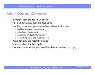 IBM Software Group | Server
          WebSphere ApplicationWebSphere software



Admin Console: Comments
    Different look and feel in v4 and v5
    v5.1 & v6 have same look and feel as v5
    Use for ad hoc configuration and operational tasks, e.g.:
      o building a playpen environment
      o examining transactions
      o examining product information
      o controlling trace and examining logs
    Avoid for bulk and repetitive tasks
    Useful early in the test cycle
    Use when some task is just too difficult or expensive to script




5                                                                     © 2004 IBM Corporation
                      WebSphere UK User Group - October 2004
 