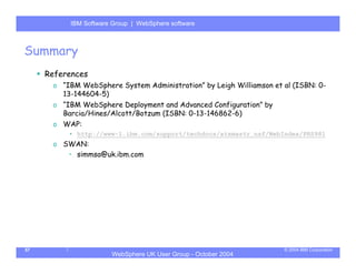 IBM Software Group | Server
           WebSphere ApplicationWebSphere software



Summary
     References
      o “IBM WebSphere System Administration” by Leigh Williamson et al (ISBN: 0-
        13-144604-5)
      o “IBM WebSphere Deployment and Advanced Configuration” by
        Barcia/Hines/Alcott/Botzum (ISBN: 0-13-146862-6)
      o WAP:
          • http://www-1.ibm.com/support/techdocs/atsmastr.nsf/WebIndex/PRS981
      o SWAN:
         • simmsa@uk.ibm.com




57                                                                   © 2004 IBM Corporation
                       WebSphere UK User Group - October 2004
 