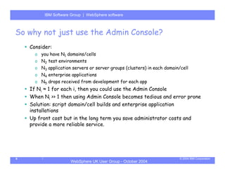 IBM Software Group | Server
          WebSphere ApplicationWebSphere software



So why not just use the Admin Console?
    Consider:
      o you have N1 domains/cells
      o N2 test environments
      o N3 application servers or server groups (clusters) in each domain/cell
      o N4 enterprise applications
      o N5 drops received from development for each app
    If Ni ≈ 1 for each i, then you could use the Admin Console
    When Ni >> 1 then using Admin Console becomes tedious and error prone
    Solution: script domain/cell builds and enterprise application
    installations
    Up front cost but in the long term you save administrator costs and
    provide a more reliable service.




6                                                                         © 2004 IBM Corporation
                      WebSphere UK User Group - October 2004
 