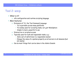 IBM Software Group | Server
          WebSphere ApplicationWebSphere software



Tool 2: wscp
    What is it?
      o v4’s configuration and runtime scripting language
    Main features:
      o Extension of Tcl, the Tool Command Language
         • Tcl is portable across many platforms
         • Tcl widely used for scripting tasks, not just WebSphere
         • Simple to learn, powerful to use
      o Interactive or scripted access
      o Typically used for bulk and repeatable tasks, e.g.:
         • Add a set of definitions in a repeatable manner
         • Change the value of a system property on all servers in all domains (but
            not easily)
      o Can do most things that can be done in the Admin Console




7                                                                        © 2004 IBM Corporation
                      WebSphere UK User Group - October 2004
 