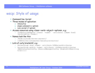 IBM Software Group | Server
           WebSphere ApplicationWebSphere software



wscp: Style of usage
    Command line /script
    Three modes of operation:
      o   interactive
      o   single command (-c option)
      o   run a script (-f option)
    Access resources using <class> <verb> <object> <options>, e.g.:
      o   J2CResourceAdapter create       <name>     –attribute {{Name fred}
          {ArchiveFile freda}}
    Names look like this:
      o   /Node:ajsnode/Server:server1/
      o   /JDBCDriver:schumacher/DataSource:button/
    Lots of curly brackets!!, e.g.:
      o   ServerGroup show <name> –attribute EJBServerAttributes
      o   ServerGroup modify <name> -attribute {{EJBServerAttributes
          {WebContainerConfig {SessionManagerConfig {EnableUrlRewriting
          true}}}}}




8                                                                              © 2004 IBM Corporation
                         WebSphere UK User Group - October 2004
 