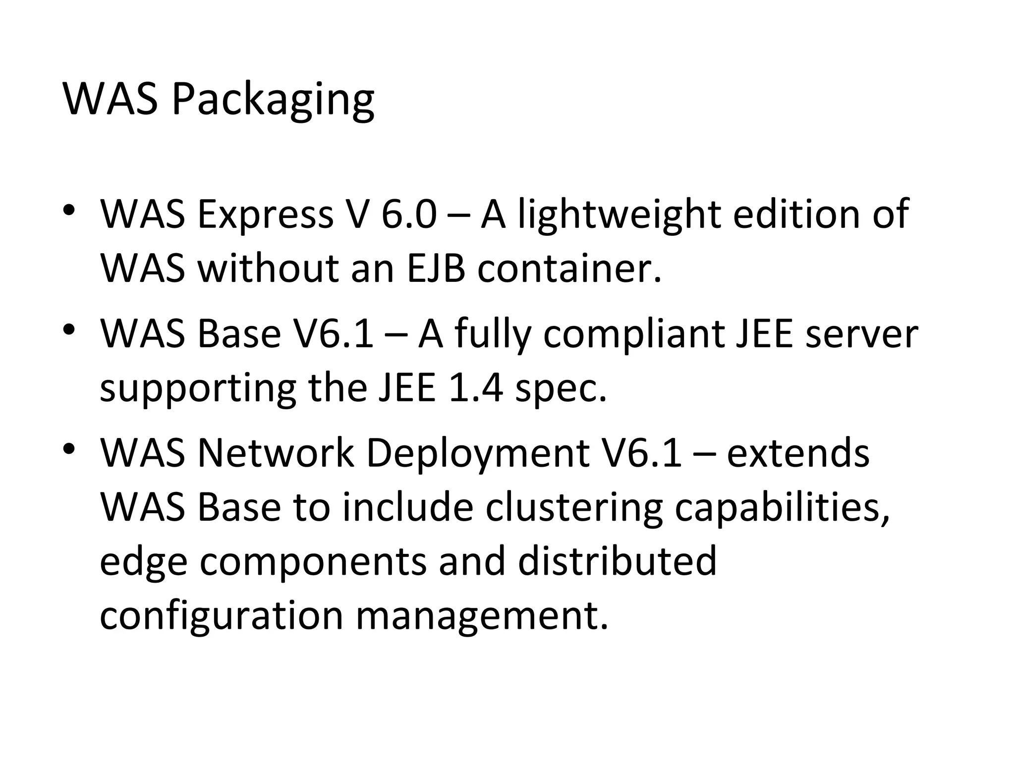 WAS Packaging
• WAS Express V 6.0 – A lightweight edition of
WAS without an EJB container.
• WAS Base V6.1 – A fully compliant JEE server
supporting the JEE 1.4 spec.
• WAS Network Deployment V6.1 – extends
WAS Base to include clustering capabilities,
edge components and distributed
configuration management.
 