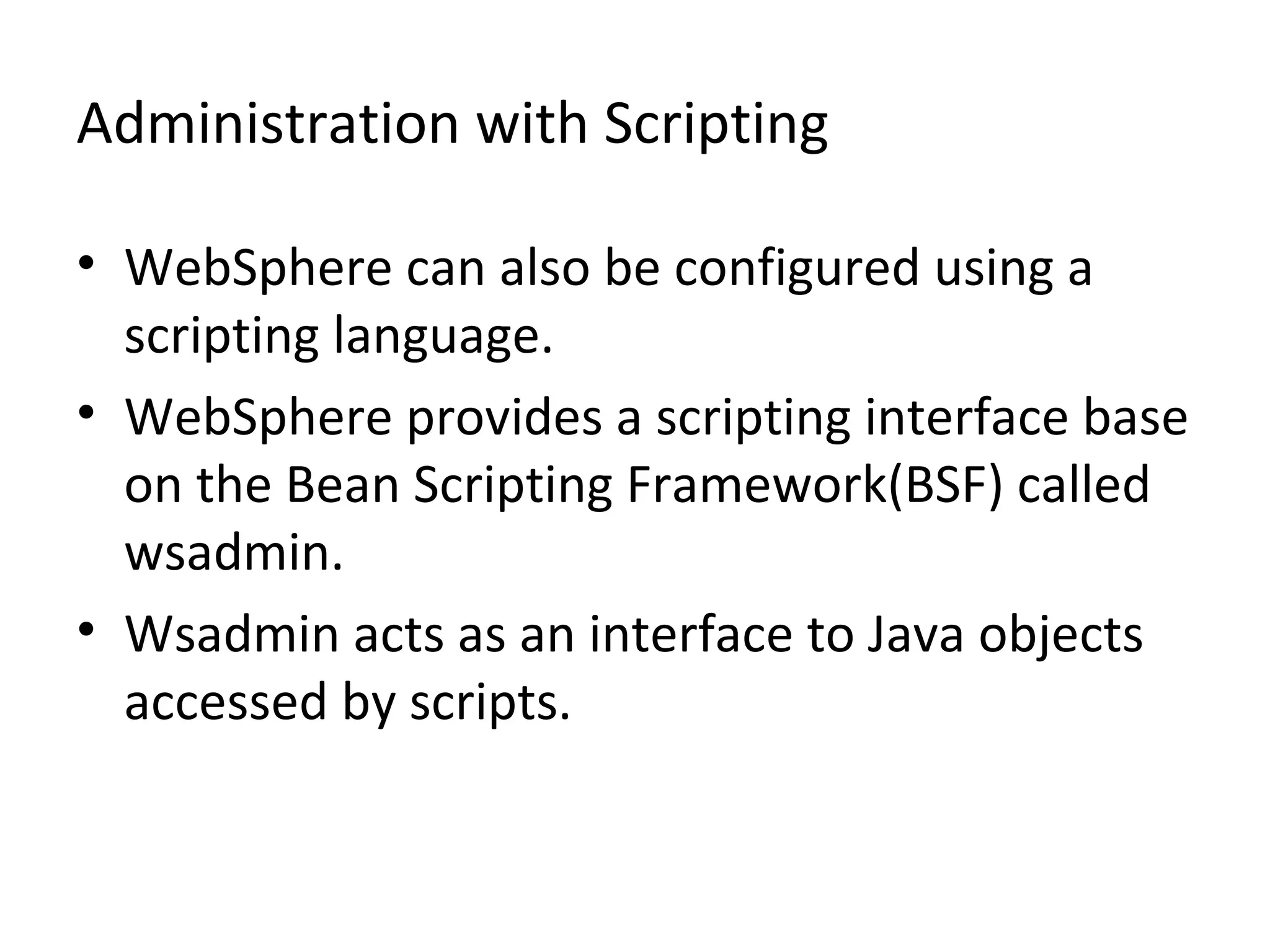 Administration with Scripting
• WebSphere can also be configured using a
scripting language.
• WebSphere provides a scripting interface base
on the Bean Scripting Framework(BSF) called
wsadmin.
• Wsadmin acts as an interface to Java objects
accessed by scripts.
 
